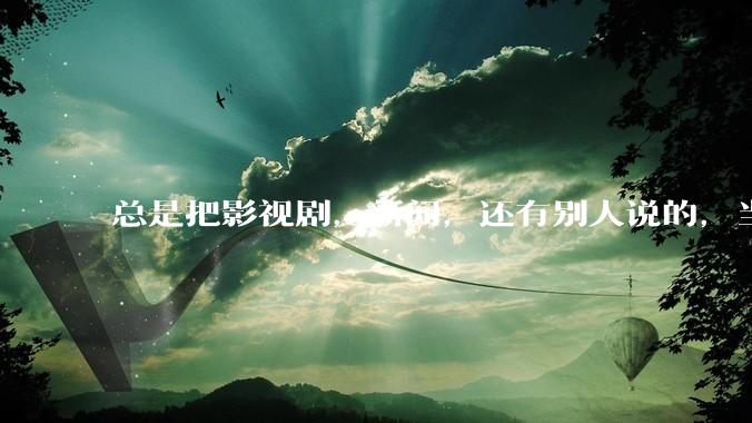 总是把影视剧，新闻，还有别人说的，当真。怎么办?